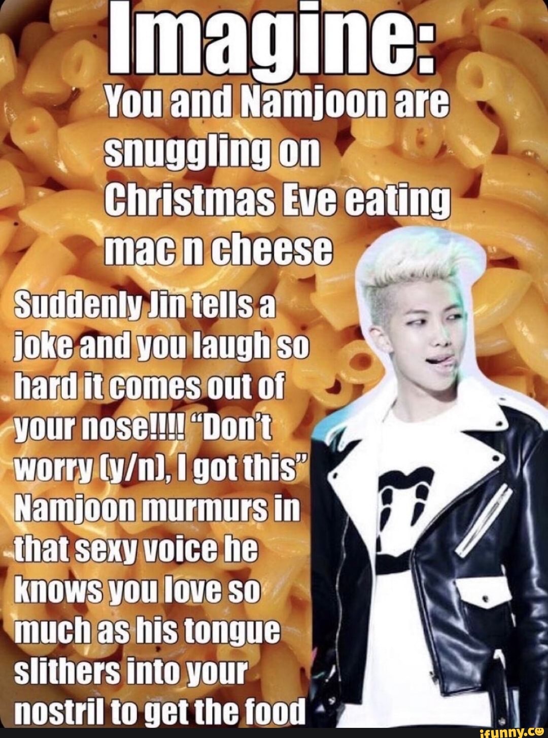 You and Namjoon are
Snuggling on
Christmas Eve eaung macncheese
Suddenty tin tells a joke and you tlaugh so hard itcomes out oat our Dont worry Igotthis'
Nainijoon murmurs in that sexy voice he knows you love so much as his tongue slithers into your nostril to get the food
