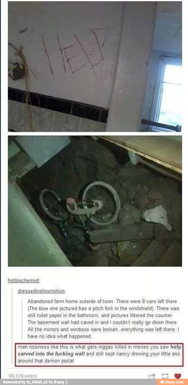 (The blue one pictured has a pitch fork in the windshield). There
paper in
the bathroom, and pictures littered the counter.
The basement wall had caved in and I couldn't really go down there
All the mirrors/and windows were broken, everything was left there: 1
have no idea what happened.
man nosmess like this 1s what Gets niggas Killed in movies you saw help
carved into the fucking wall and still kept nancy drewing your little ass
around that demon portal