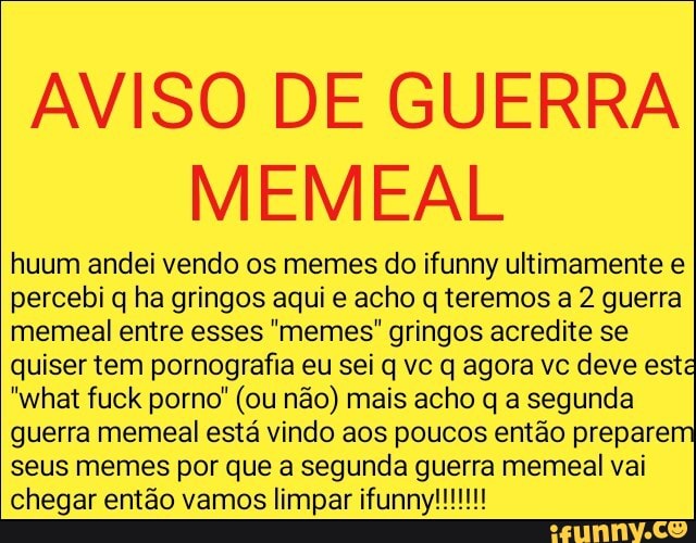 AVISO DE GUERRA
MEMEAL
huum andei vendo os memes do ifunny ultimamente e
percebi q ha gringos aqui e acho q teremos a 2 guerra
memeal entre esses "memes" gringos acredite se
quiser tem pornografia eu sei q vc q agora vc deve esta
"what fuck porno" (ou não) mais acho q a segunda
guerra memeal está vindo aos poucos então preparem
seus memes por que a segunda guerra memeal vai