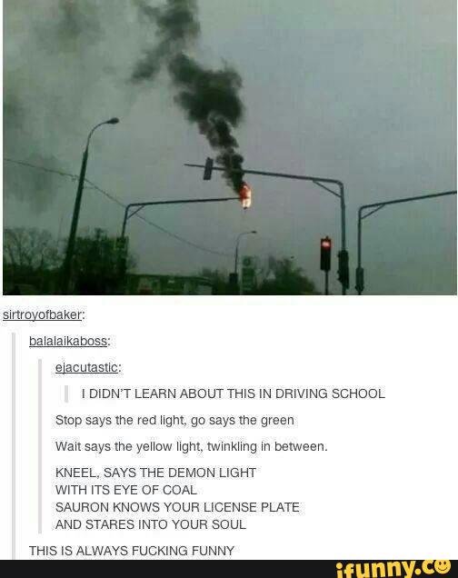 sue
I DIDN'T LEARN ABOUT THIS IN DRIVING SCHOOL
smp says we red ngm. go says we green
wausaysme yeHow ngm. Iwmkhnq m belween.
KNEEL‘ SAYS THE DEMON LIGHT
WITH ITS EYE OF COAL
SAURON KNOWS mun LICENSE PLATE
AND STAKES INTO voun SouL
THIS Is ALWAYS FUCKING FUNNY