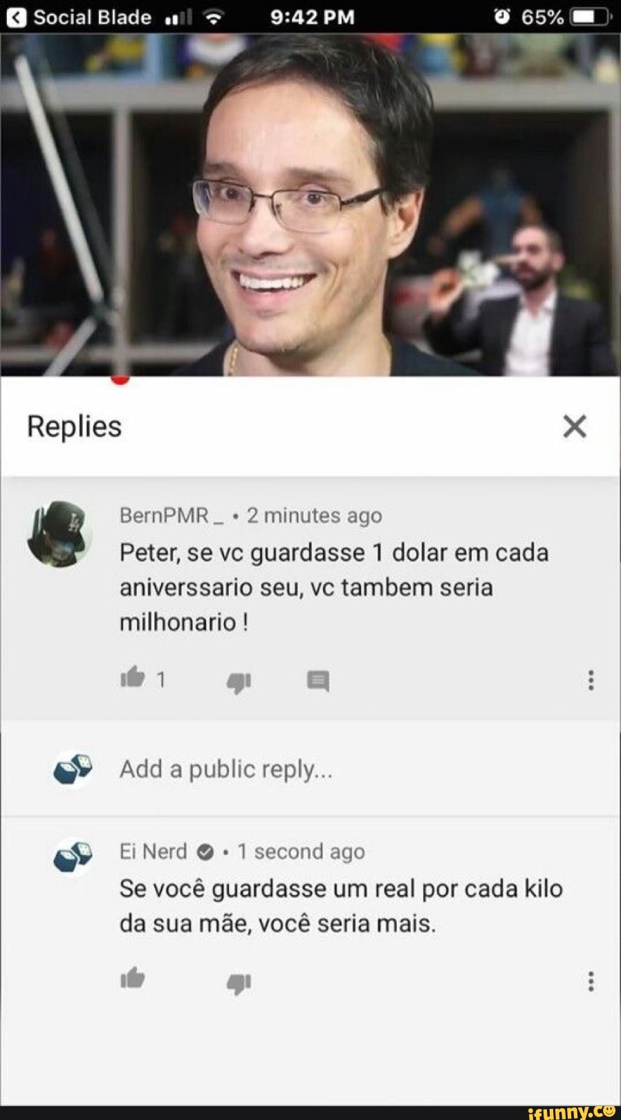 Social Blade
Replies
BernPMR 2 minutes ago
Peter, se vc guardasse 1 dolar em cada aniverssario seu, vc tambem seria milhonario !
Add a public reply...
Ei Nerd Q 1 second ago
Se você guardasse um real por cada kilo da sua mãe, você seria mais.