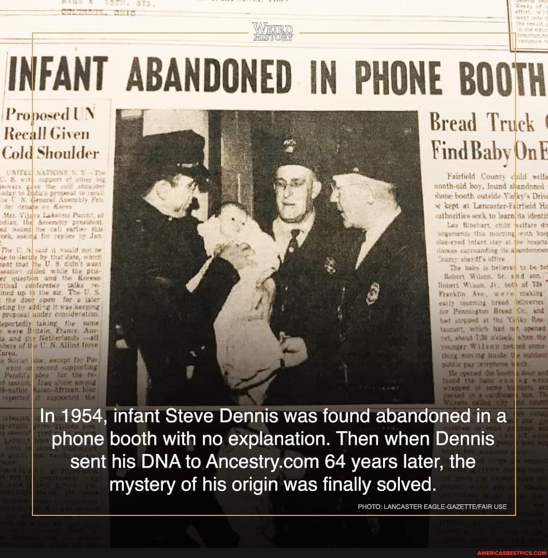 INFANT Pro ABANDONED IN PHONE BOOTH
Cold Shoulder Find Baby On
Th,
all
In 1954, infant Steve Dennis was found abandoned in a phone booth with no explanation. Then when Dennis sent his DNA to 64 years later, the mystery of his origin was finally solved.
PHOTO: LANCASTER USE