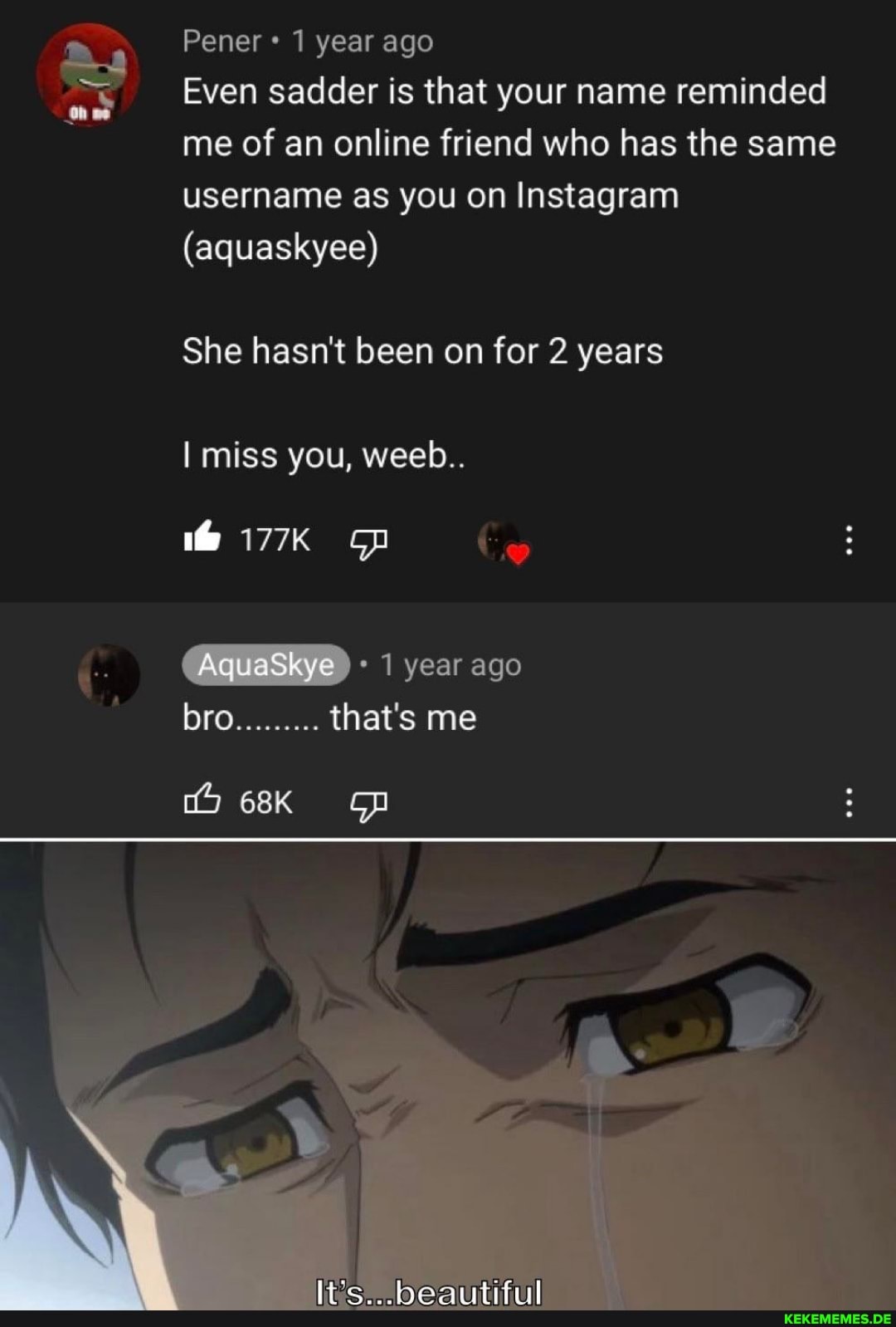 Pener 1 year ago
Even sadder is that your name reminded me of an online friend who has the same username as you on Instagram
(aquaskyee)
She hasn't been on for 2 years
miss you, weeb..
he
177K
AquaSkye 1 year ago
bro.........
that's me
beautiful