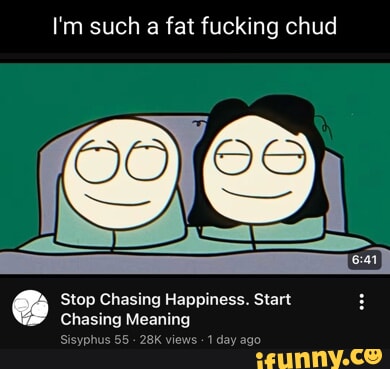 I'm such a fat fucking chud Stop Chasing Happiness. Start Chasing