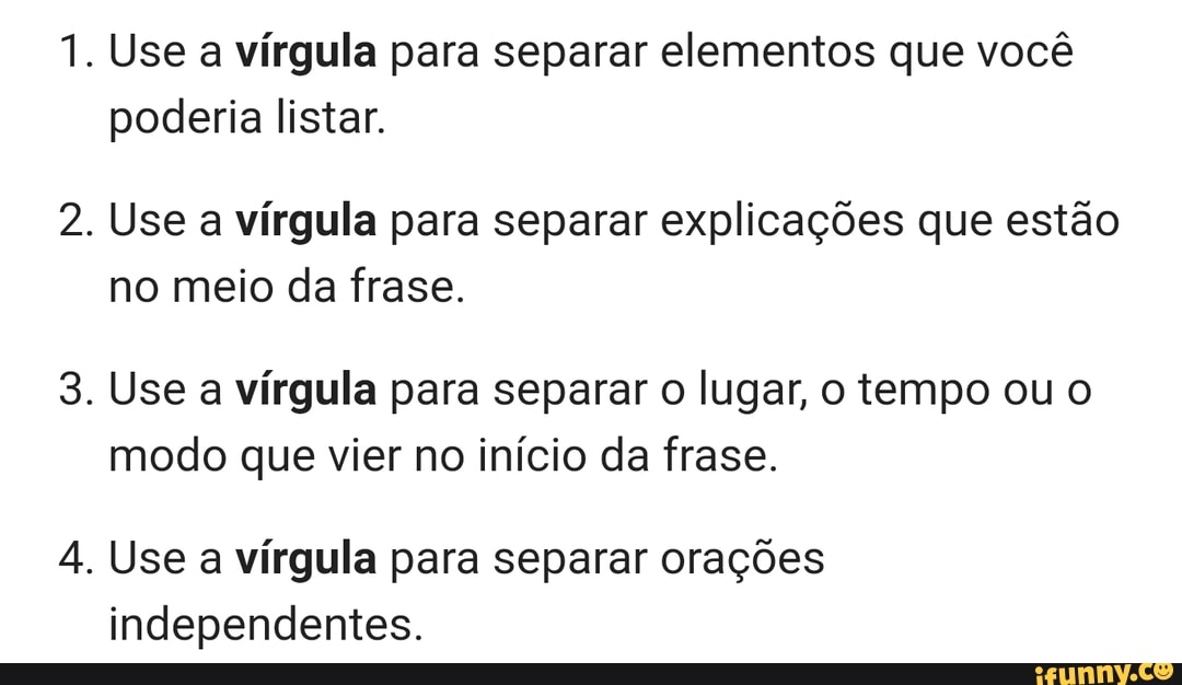 Use a vírgula para separar elementos que você
poderia listar.
Use a vírgula para separar explicações que estão
no meio da frase.
Use a vírgula para separar o lugar, o tempo ou o
modo que vier no início da frase.
Use a vírgula para separar orações
independentes.