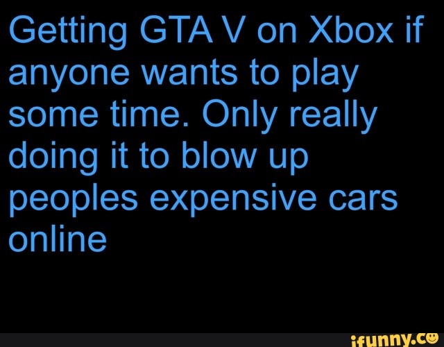 Getting GTA V on Xbox if
anyone wants to play
some time. Only really
doing it to blow up
peoples expensive cars