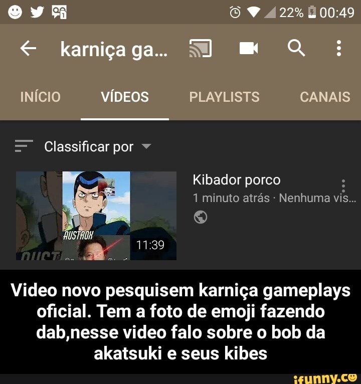 Video novo pesquisem karniça gameplays
oficial. Tem a foto de emoji fazendo
dab,nesse video falo sobre o bob da
akatsuki e seus kibes - Video novo pesquisem karniça gameplays oficial. Tem a foto de emoji fazendo dab,nesse video falo sobre o bob da akatsuki e seus kibes