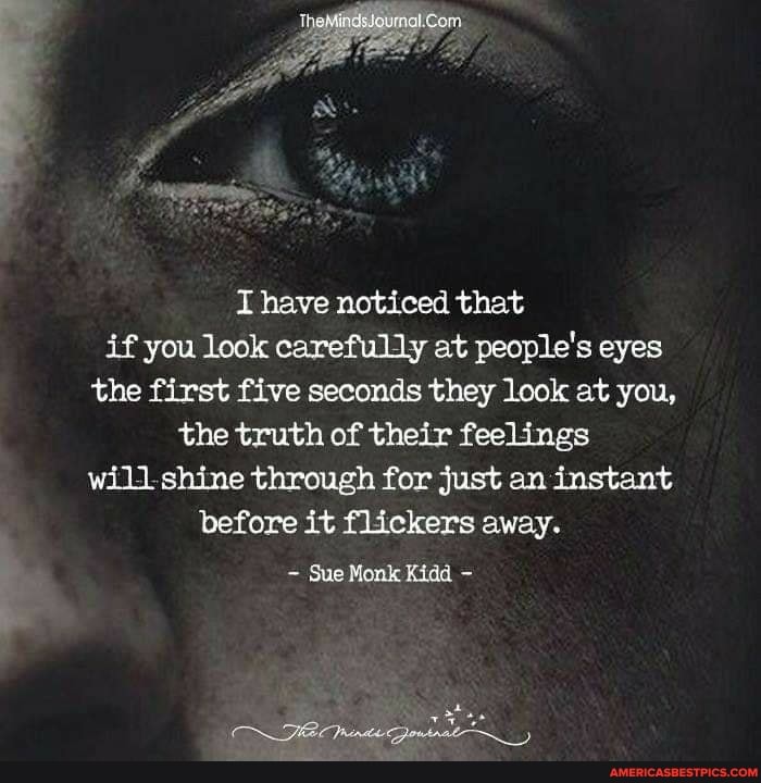 have noticed that if you look carefully at people's eyes the first five seconds they look at you, the truth of their feelings shine through for just an instant before it flickers away.
Sue Monk Kidd -
