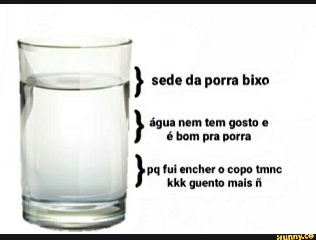 sede da porra bixo
água nem tem gosto e é bom pra porra
fui encher o copo tmnc kkk quento mais fi