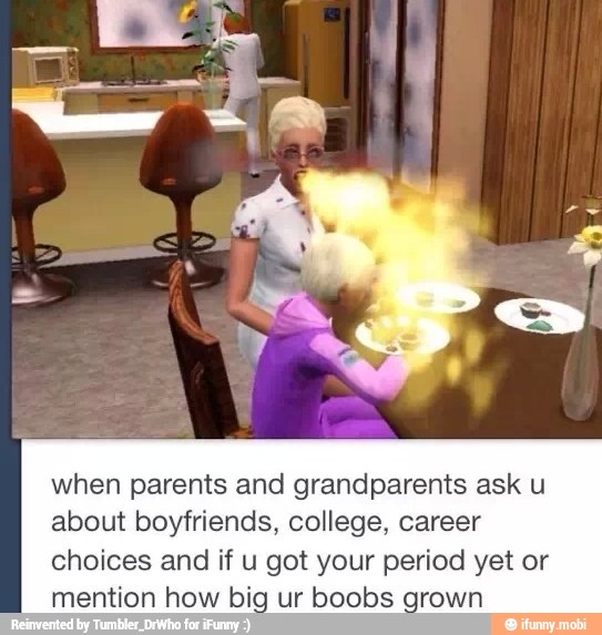 when parents and grandparents ask u
about boyfriends, college, career
choices and if u got your period yet or
mention how big ur boobs