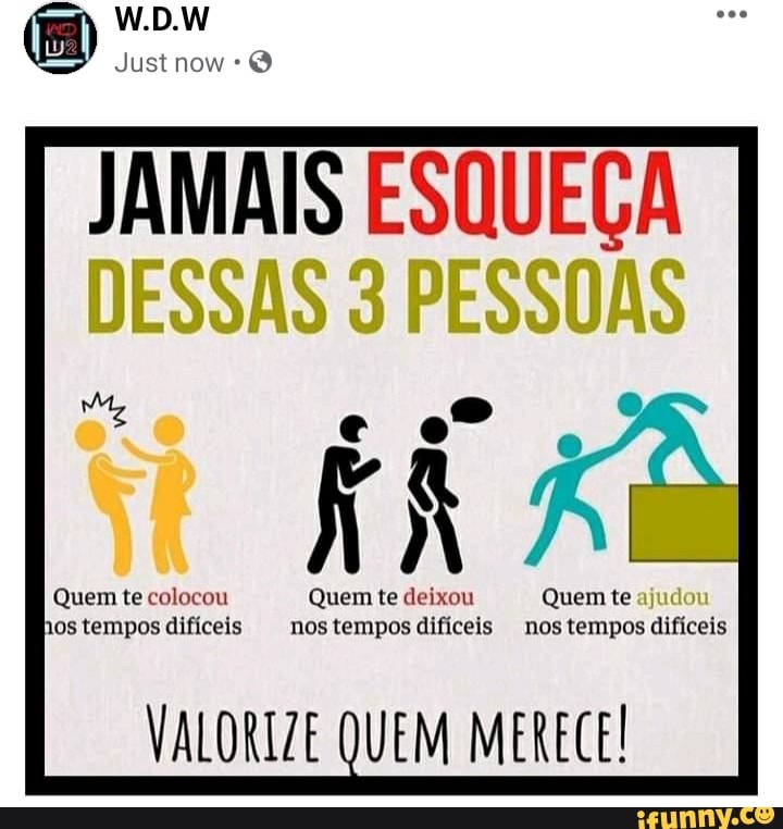 W.D.W
Just now
JAMAIS ESQUEÇA
DESSAS PESSOAS
Quem te colocou Quem te deixou Quem te hos tempos difíceis nos tempos difíceis nos tempos Quem te difíceis
VALORIZE QUEM MERECE!