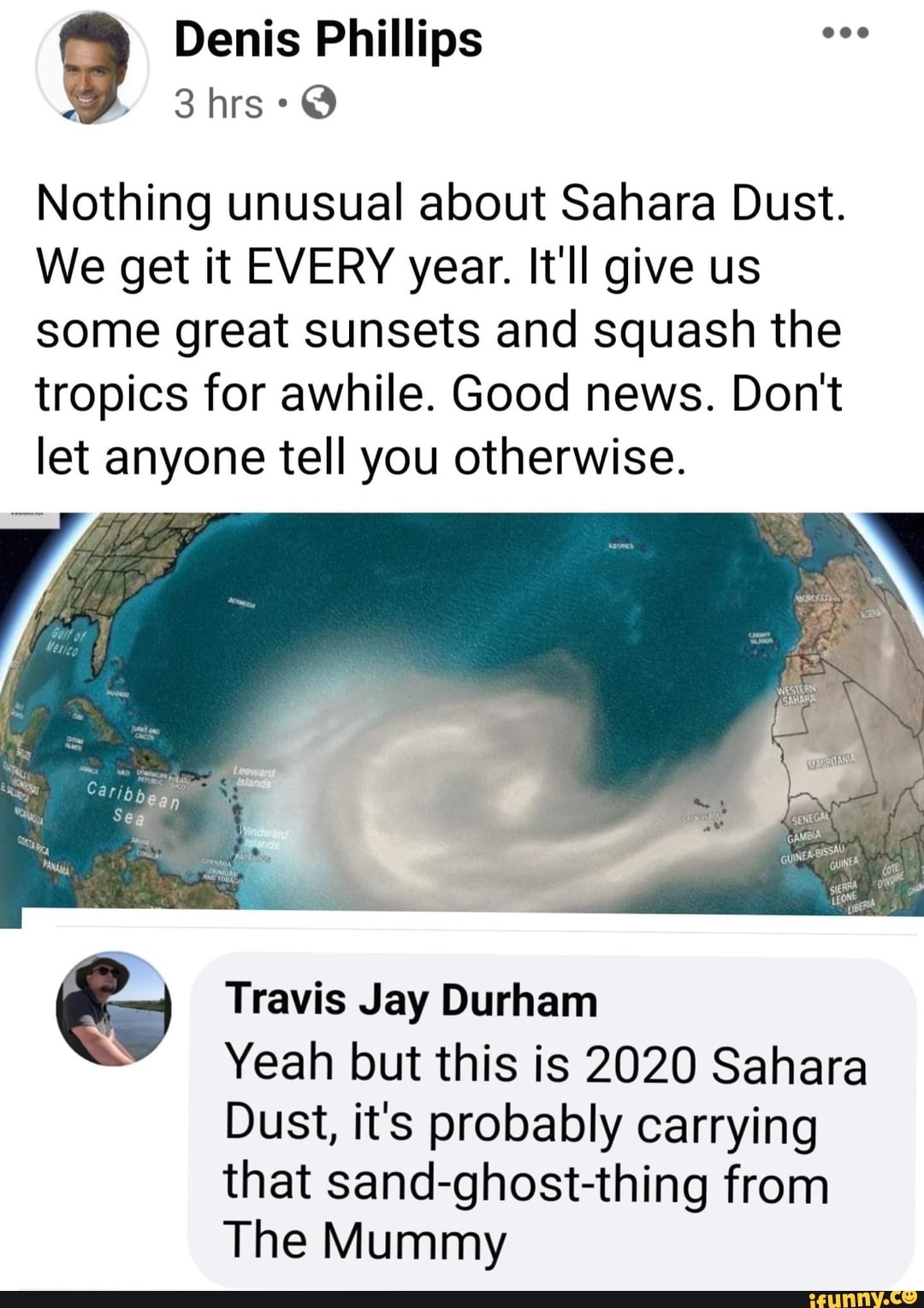 Nothing unusual about Sahara Dust.
We get it EVERY year. It'll give us
some great sunsets and squash the
tropics for awhile. Good news. Don't
let anyone tell you otherwise.
= Travis Jay Durham
Yeah but this is 2020 Sahara
Dust, it's probably carrying
that sand-ghost-thing from
The Mummy