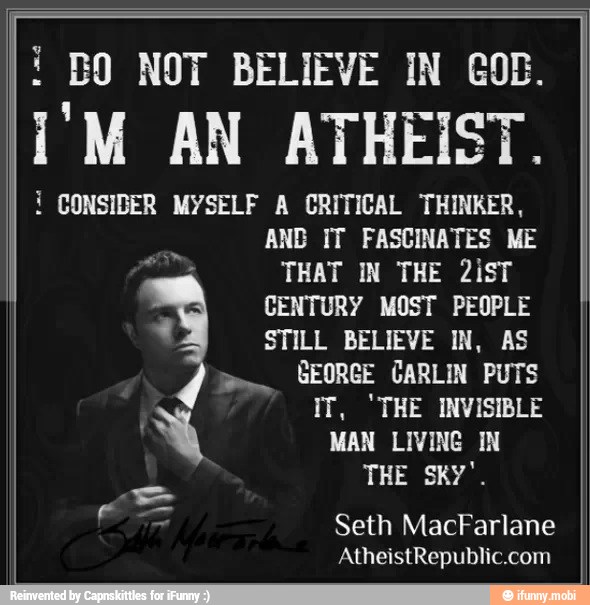 4 BO NOT BELIEVE IN GOB.
I'M AN ATHEIST.
i
CONSIDER MYSELF A CRITICAL THINKER,
AND IT FASCINATES ME
THAT IN THE 2isT
CENTURY MOST PEOPLE
em
STILL BELIEVE IN, AS
GEORGE CARLIN PUTS
IT, 'THE INVISIBLE
MAN LIVING IN
Seth MacFarlane
AtheistRepublic.com