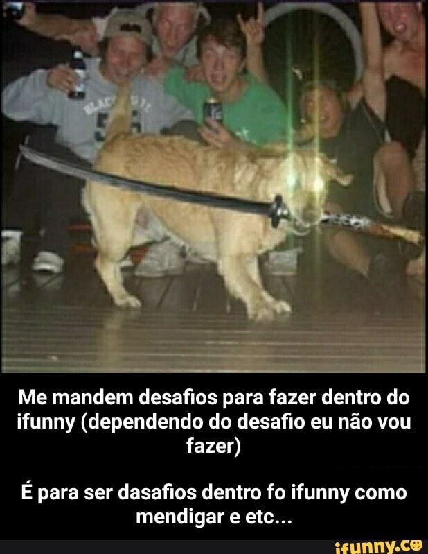 Me mandem desafios para fazer dentro do ifunny (dependendo do desafio eu não vou fazer)
É para ser dasafios dentro fo ifunny como mendigar etc... - É para ser dasafios dentro fo ifunny como mendigar e etc...
