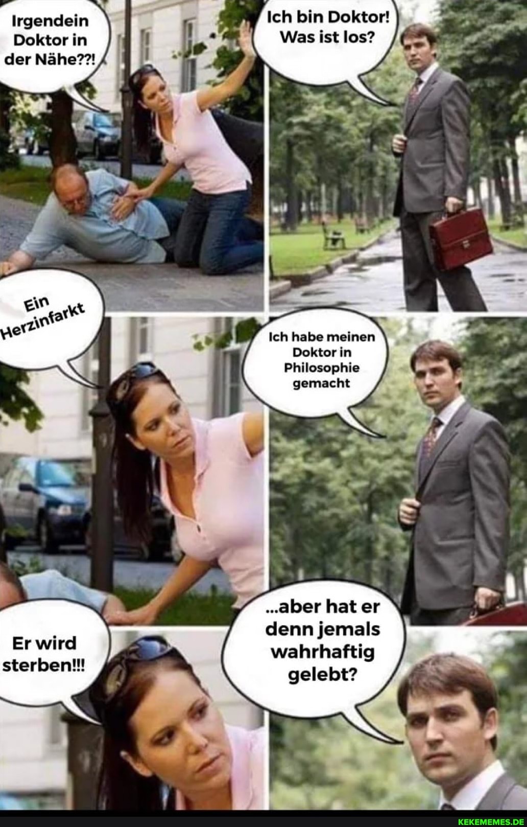 Irgendein Ich bin Doktor!
Doktor in Was ist los? der Nähe?!
Ich habe meinen \
Doktor in
Philosophie gemacht
"aber hat er denn jemals wahrhaftig
gelebt?
Er wird sterben!!!