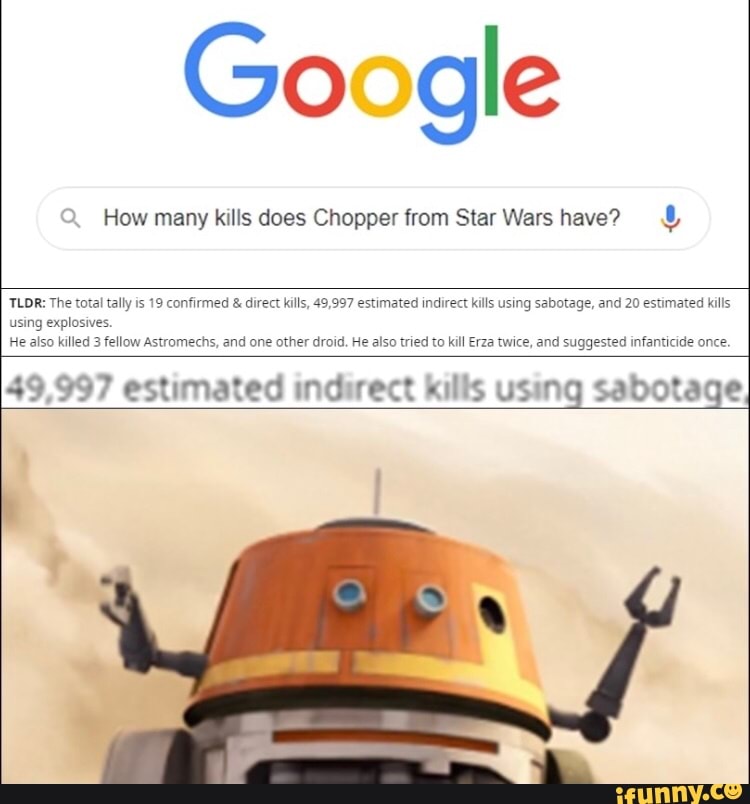 Google
How many kills does Chopper from Star Wars have? TLDR: The total tally is 19 confirmed direct kills, 49,997 estimated indirect kills using sabotage, and 20 estimated kills
using explosives.
He also killed 3 fellow Astromechs, and one other droid, He also tried to kill Erza twice, and suggested infanticide once.
49,997 estimated indirect kills using sabotage,