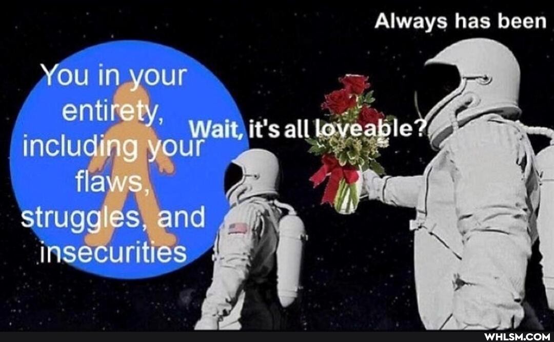 Always has been
You (n your
alite
alll
inclue';
struge and
insecurities