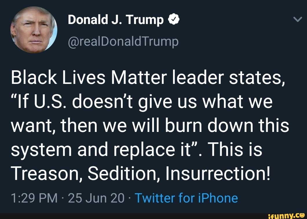 Donald J. Trump @
Black Lives Matter leader states,
"If U.S. doesn't give us what we want, then we will burn down this system and replace it". This is
Treason, Sedition, Insurrection!
PM 25 Jun 20 - Twitter for iPhone