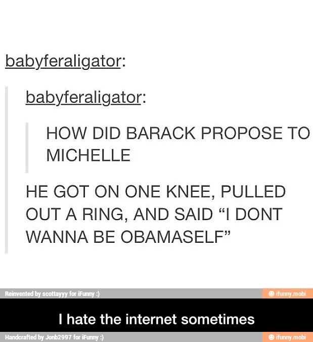 babyferaligator:
babyferaligator:
HOW DID BARACK PROPOSE TO
HE GOT ON ONE KNEE, PULLED
OUT A RING, AND SAID "I DONT
WANNA BE OBAMASELF"
I hate the internet sometimes - I hate the internet sometimes