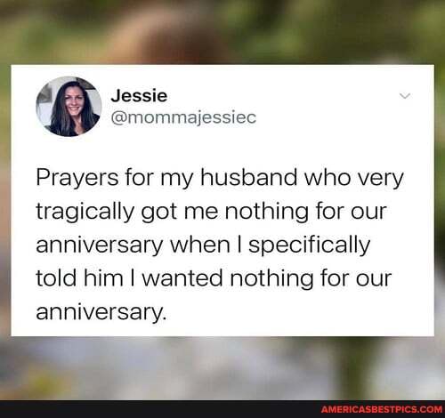 A Jessie
@mommajessiec
Prayers for my husband who very tragically got me nothing for our anniversary when I specifically told him I wanted nothing for our
anniversary.
it