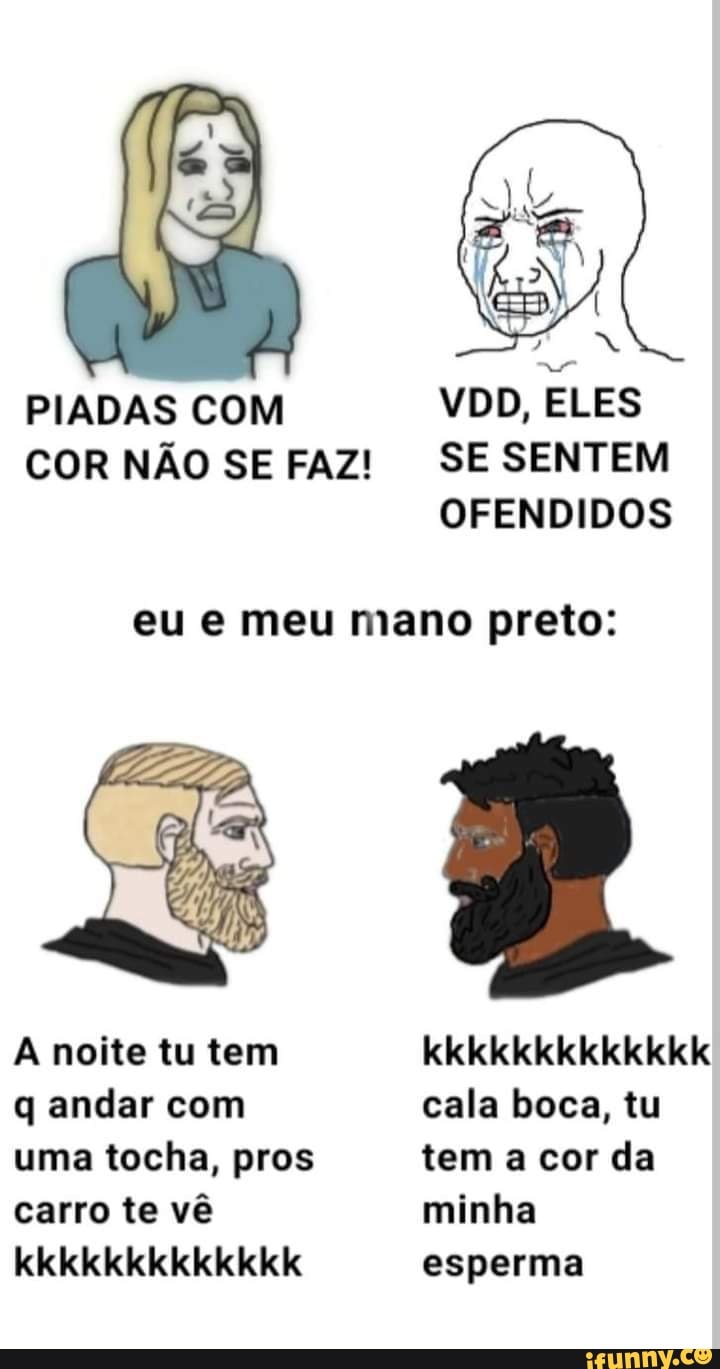 PIADAS COM VDD, ELES COR NÃO SE FAZ! SE SENTEM OFENDIDOS
eu e meu mano preto:
A noite tu tem kkkkkkkkkkkkk q andar com cala boca, tu uma tocha, pros tem a cor da carro te vê minha
kkkkkkkkkkkkk esperma