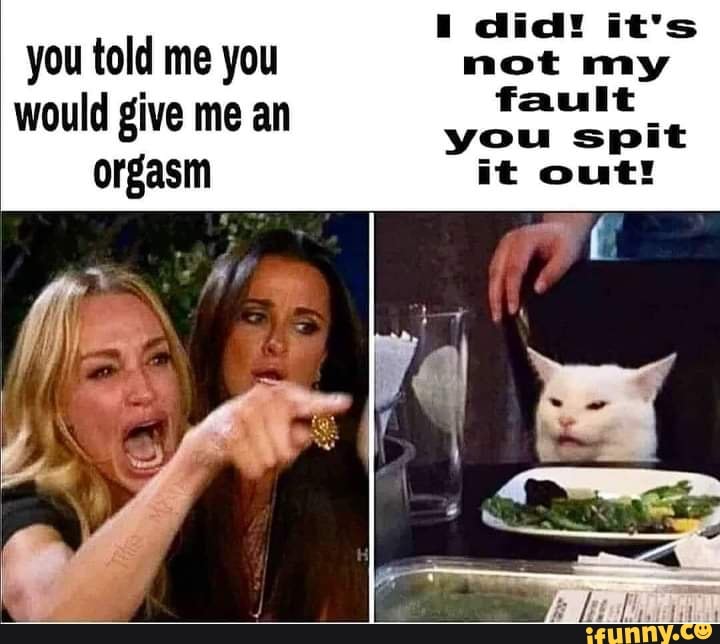 Did! it's you told me you not my fault would give me an you spit orgasm ...