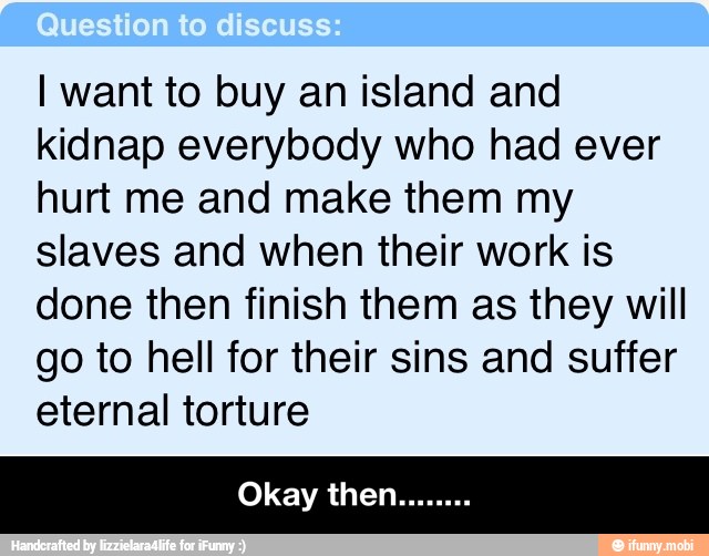 I want to buy an island and
kidnap everybody who had ever
hurt me and make them my
slaves and when their work is
done then finish them as they will
go to hell for their sins and suffer
eternal torture - Okay then........