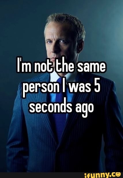 Im not. the same person was 9 seconds ago - iFunny