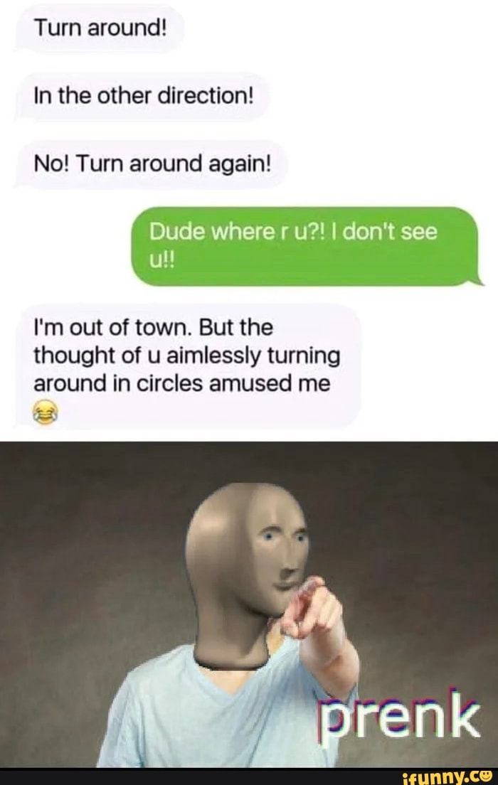 Turn around!
In the other direction!
No! Turn around again!
Dude where r u?! I don't see
ull
I'm out of town. But the
thought of u aimlessly turning
around in circles amused me