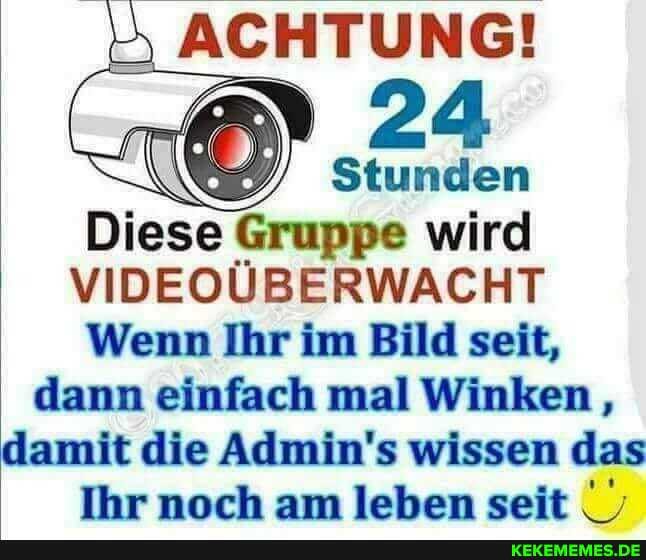 ACHTUNG!
24
Stunden
Diese Gruppe wird
VIDEOÜBERWACHT Wenn Ihr im Bild seit, dann einfach mal Winken,, damit die Admin's wissen das
Ihr noch am leben seit