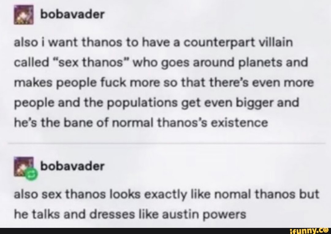 bobavader
also i want thanos to have a counterpart villain called "sex thanos" who goes around planets and makes people fuck more so that there's even more people and the populations get even bigger and he's the bane of normal thanos's existence
bobavader
also sex thanes looks exactly like nomal thanes but he talks and dresses like austin powers