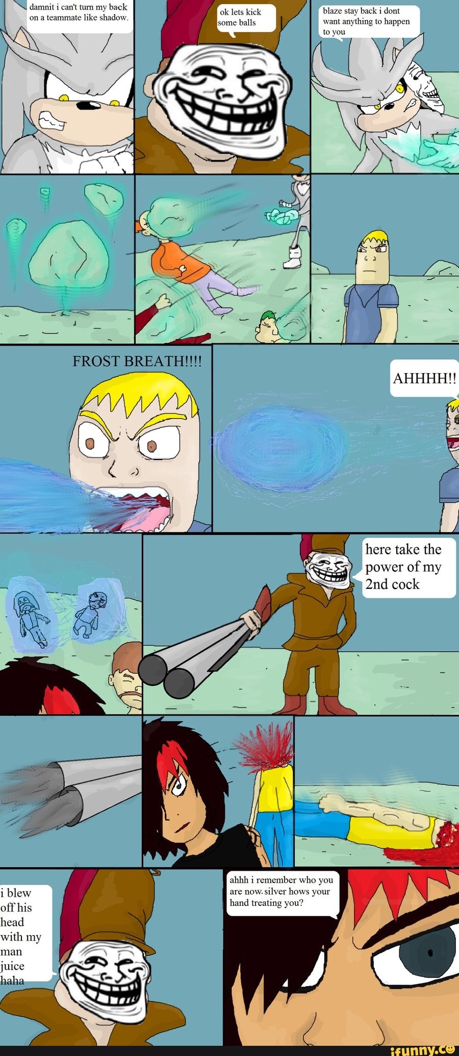 damnit i can't turn my back ona teammate like shadow
blaze stay back i dont want anything to happen
FROST
AHHHH!!
here take the power of my cock
i blew off his head with my man juice haha