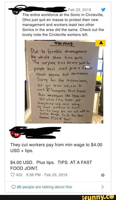 aE Feb 23,2019 W
T he entire workforce at the Sonic in Circleville,
Ohio just quit en masse to protest their new
management and workers least two other
Sonics in the area did the same, Check out the
lovely note the Circleville workers left.
They cut workers pay from min wage to $4.00
$4.00 USD. Plus tips. TIPS. AT A FAST
FOOD JOINT.
© 86 people are talking about this