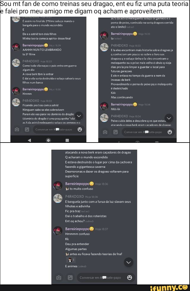 Sou mt fan de como treinas seu dragao, ent eu fiz uma puta teoria falei pro meu amigo me digam oq acham e aproveitem.
Esssim notineldo setime soluco mando bangela sra mund escandido strid tem Barreirinpappol
Minha teoria comera apito desso inal
Barreirinpoppo algum dia
AAHHH NUNTO LEMBRANDO Eles encontram male historia sobre dragoes ja tosetime conheciamum pauco so sobre ro sos solo tinha la clesencontamo ou prie mai velho avija pra limpar guardar o local para fuluras geraçoes
Eclen no tempo da guerra nem da invasão debe
Erovavelmente perma de peixo pao melequento
Barreiinpoppo! édesleichado nora seia entrar soluço
Hovrm Ke
Mas continuando
Cormo toailanação pois entra empuerra algum dia
A nora têmis entrar
Edoiavla seia destruido soluço salvai sous filhos mum bar
Fcamdo pratas com aasi Barreirinpappo!
Nimguem sabes les sobrevivem Mós para no deio do dragão
Peio culis dels descobre qos que estava
atacando a nova berk eram cacadores de draçao
Q acharam o mundo escondido
Eestava destruindo o lugar por cima da cachoera fazendo a gigantesca caverma
Desmoronas e dazer os dragoes voltarem para superficie
Barreirinpoppo!
44 to muito contuso
E banguela junto com a furua da luz slavam seus filhotes e adivinha.
Daio trabalho é dos roteristas
Ent og achou?
Barreirinpoppoé
immmm contuso.
Deu pra entender
Algumas partes.
44 antas eu ficava fazendo tenrias de fnaf
Eanimes