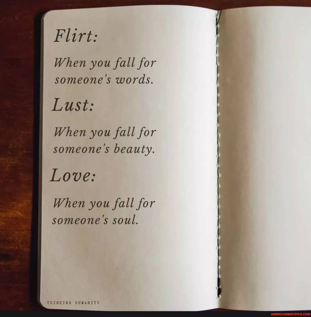 Flirt:
When you fall for
someone's words.
Lust:
When you fall for
someone's beauty.
Love:
When you fall for
someone's soul.
THINEING