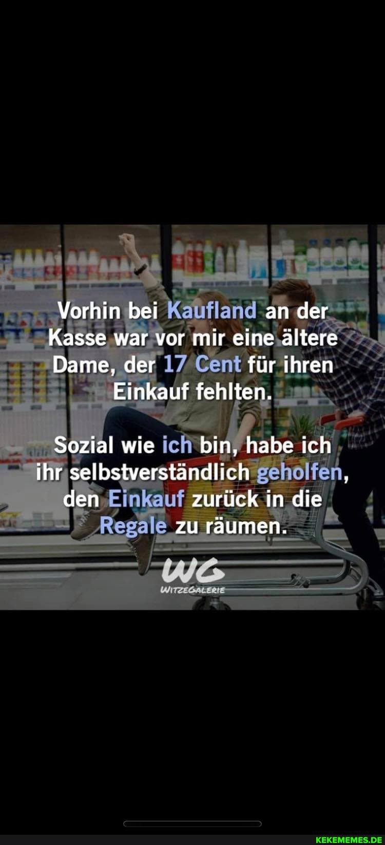 Vorhin bei an der
Kasse war vor mir eine ältere
Dame, der 17 Cent für ihren
Einkauf fehlten.
Sozial wie ich bin, habe ich ihr selbstverständlich den Einkauf zurück in die
zu räumen.
