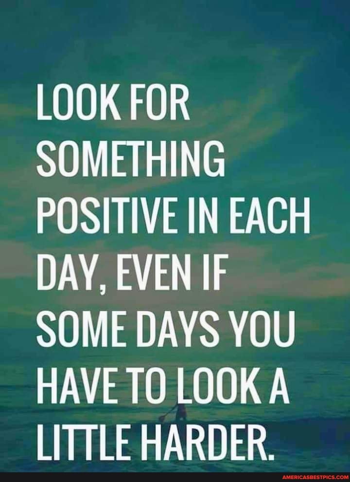 LOOK FOR SOMETHING POSITIVE IN EACH DAY, EVEN IF SOME DAYS YOU HAVE TO LOOK A LITTLE HARDER.