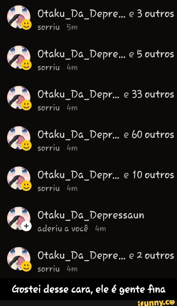 PRA Otaku Da Depre... e 5 outros
j Otaku Da Depr.. 33 outros
sorriu 4m
PRA Otaku Da Depr... 60 outros
sorriu 4m
PRA Otaku Da Depr... 10 outros
a Otaku Da Depressaun
É
aderiu a você 4m
j Otaku Da Depre... e 2 outros
Gostei desse cara, ele é gente fina - Gostei desse cara, ele é gente fina