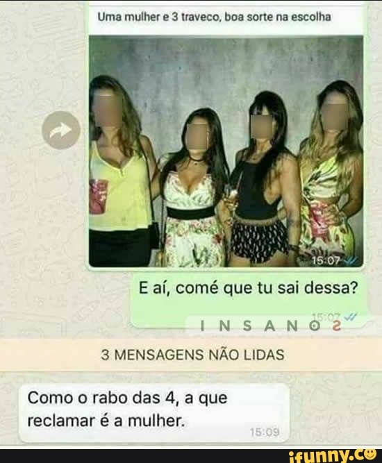 Uma mulher e 3 traveco, boa sorte na escolha
E aí, comé que tu sai dessa?
NS ANO
3 MENSAGENS NÃO LIDAS
Como o rabo das 4, a que reclamar é a mulher.