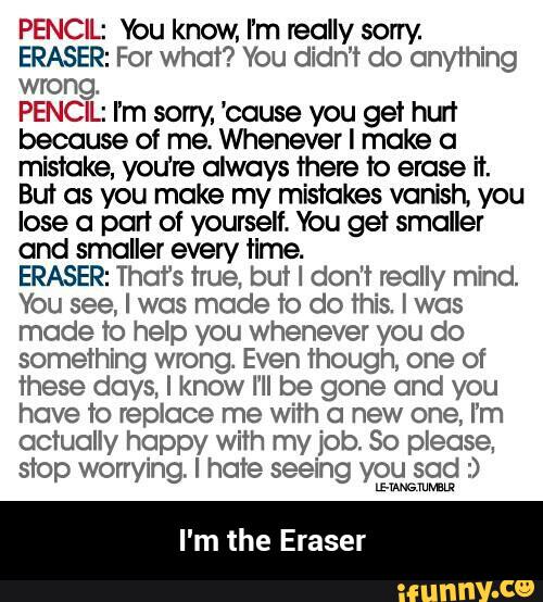 PENCIL: You know, I’m really sorry
ERASER: For what? You didn’t do anything
wrong.
PENCIL: I'm sorry, 'cause you get hu“!
because of me. Whenever I make a
misioke, you’re always there to erase fl.
But as you make my mistakes vanish, you
lose a port of yourself. You get smaller
ond smaller every tlme.
ERASER: That‘s true, but I don't really mind.
You see, I was mode ‘ro do this. I wos
mode ’ro help you whenever you do
something wrong Even though, one of
these days, I know I’ll be gone ond you
have to replace me with a new one, I‘m
actually happy with my job. So please,
stop worrying. I hate seeing you sad :)
u-mmm - I'm the Eraser