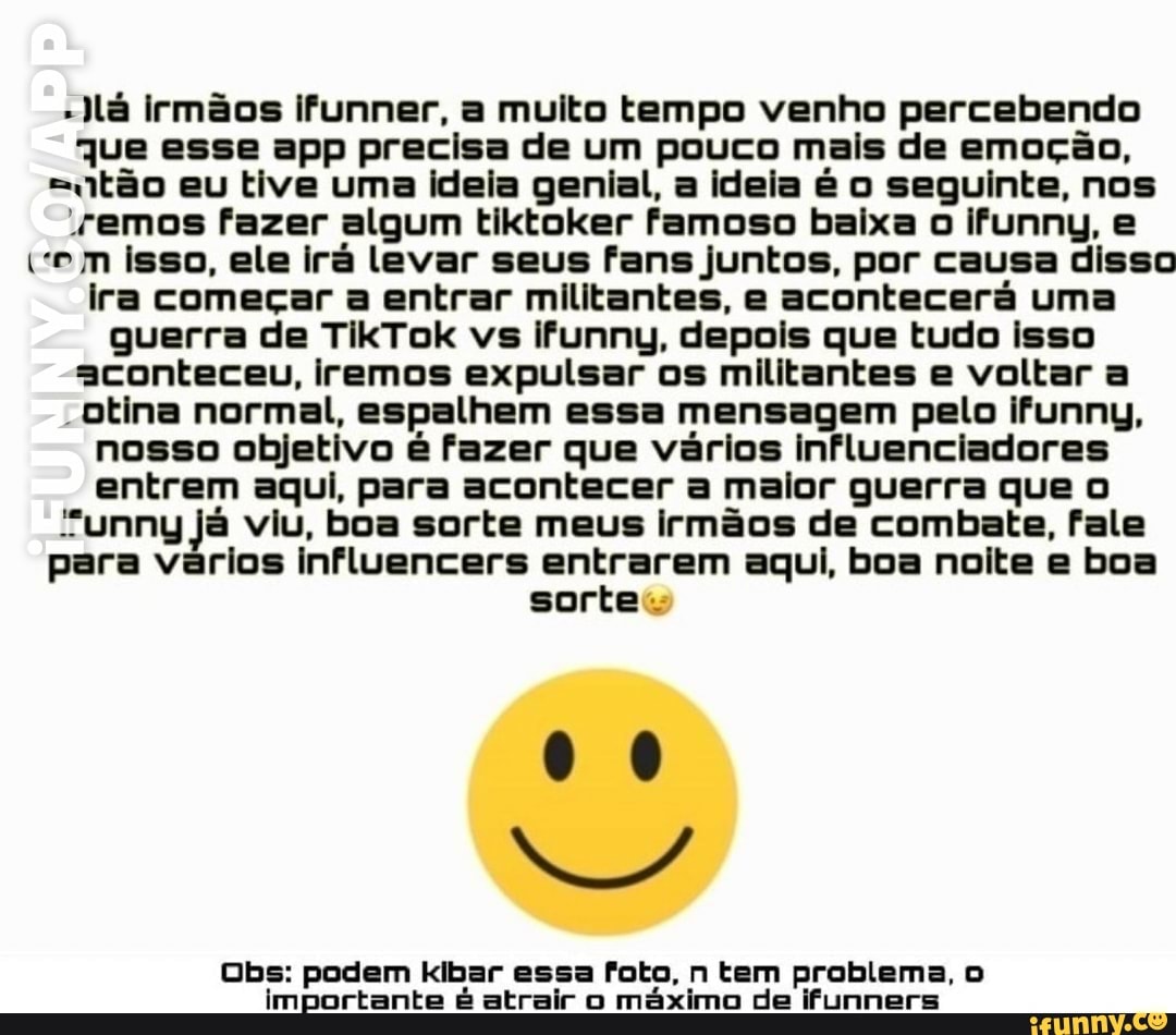 -lá irmãos ifunner, a muito tempo venho percebendo qJjue esse app precisa de um pouco mais de emoção, etão eu tive uma ideia genial, a ideia é o seguinte, nos remos fazer algum tiktoker famoso baixa o ifunny, e vem isso, ele irá levar seus fans juntos, por causa disso ira começar a entrar militantes, e acontecerá uma guerra de TikTok vs ifunny, depois que tudo isso aconteceu, iremos expulsar os militantes e voltar a
Otina normal, espalhem essa mensagem pelo ifunny, nosso objetivo é fazer que vários influenciadores entrem aqui, para acontecer a maior guerra que
"unny já viu, boa sorte meus irmãos de combate, fale para vários influencers entrarem aqui, boa noite e boa sortes
00
Obs: podem kibar essa foto, n tem problema, importante é atrair o máximo de ifunners