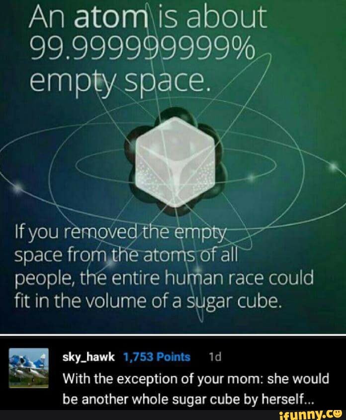 99.999999999%
empty Space.
27
removed cai
space
fromjhe atoms; of al
people, thé entire
human race could
fit in the volume of a sugar cube.
hows With the exception of your mom: she would
be another whole sugar cube by herself...