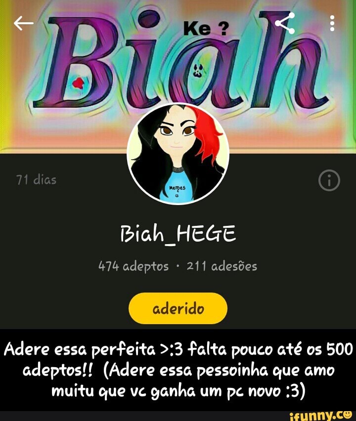 Biah HEGE
474 adeptos 211 adesões
Adere essa perfeita >:3 falta pouco até os 500
adeptos!! (Adere essa
pessoinha que amo
muitu que vc
ganha um pc novo - Adere essa perfeita >:3 falta pouco até os 500 adeptos!! (Adere essa pessoinha que amo muitu que vc ganha um pc novo :3)