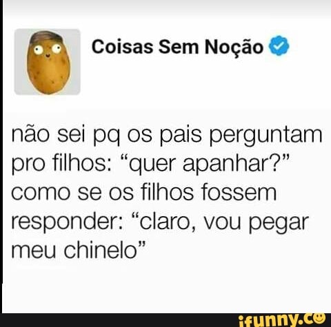 o Coisas Sem Noção &2
não sei pq os pais perguntam
pro filhos: "quer apanhar?"
como se os filhos fossem
responder: "claro, vou pegar
meu chinelo"