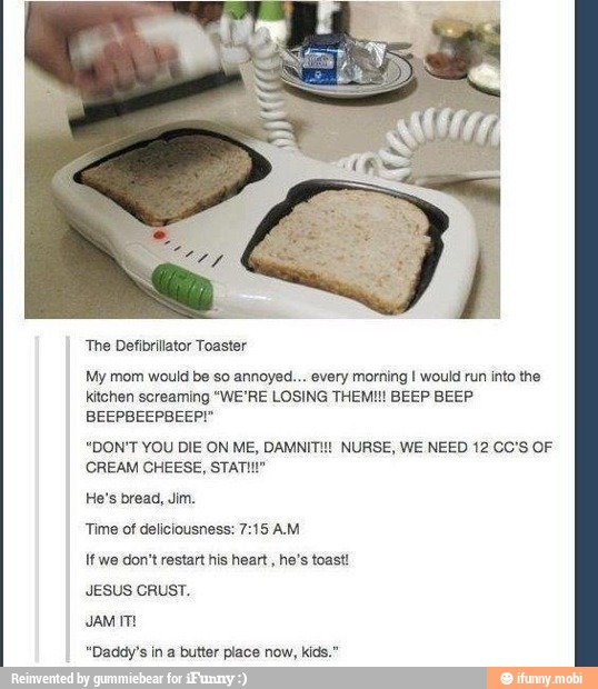 'The Defibrillator Toaster
1g I would run into the
BEEP BEEP
My mom would be so annoyed... every mort
kitchen screaming "WE'RE LOSING THEM!
BEEPBEEPBEEP!"
"DON'T YOU DIE ON ME, DAMNIT!! NURSE, WE NEED 12 CO's OF
CREAM CHEESE, STATI!"
He's bread, Jim.
Time of deliciousness: 7:15 AM
If we don't restart his heart
he's toast!
JESUS CRUST.
JAM IT!
"Daddy's butter place kids."