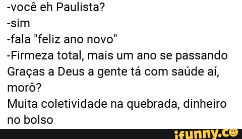 -você eh Paulista?
-sim
-fala "feliz ano novo"
-Firmeza total, mais um ano se passando
Graças a Deus a gente tá com saúde aí,
morô?
Muita coletividade na quebrada, dinheiro
no bolso