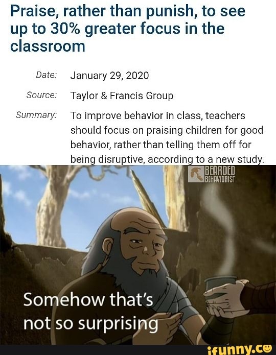 Praise, rather than punish, to see
up to 30% greater focus in the
classroom
Source: Taylor Francis Group
Summary: To improve behavior in class, teachers
should focus on praising children for good
behavior, rather than telling them off for
being disruptive, according to study.
Somehow that's
not so surprising