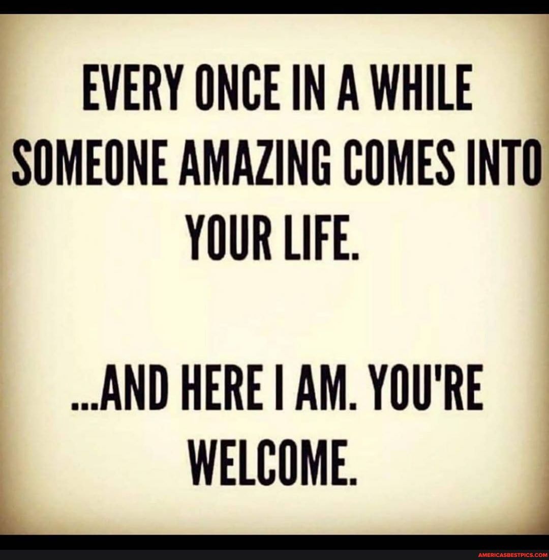 EVERY ONCE IN A WHILE SOMEONE AMAZING COMES INTO YOUR LIFE.
AND HERE I AM. YOU'RE WELCOME.