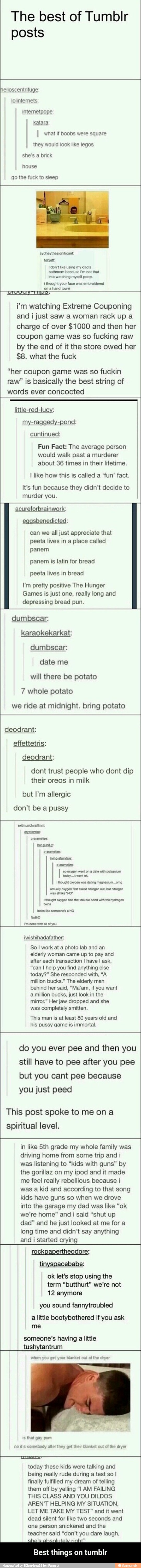The best of Tumblr
posts
helioscentrifuge:
lolinternets
intemetpope
katara
I what if boobs were square
they would look like legos
she's a brick
house
qo the fuck to sleep
sydneythesianificant:
tonjoft
I don't like using my dad's
bathroom because I'm not that
into watching myself poop.
Pee Se a - Best things on tumblr
