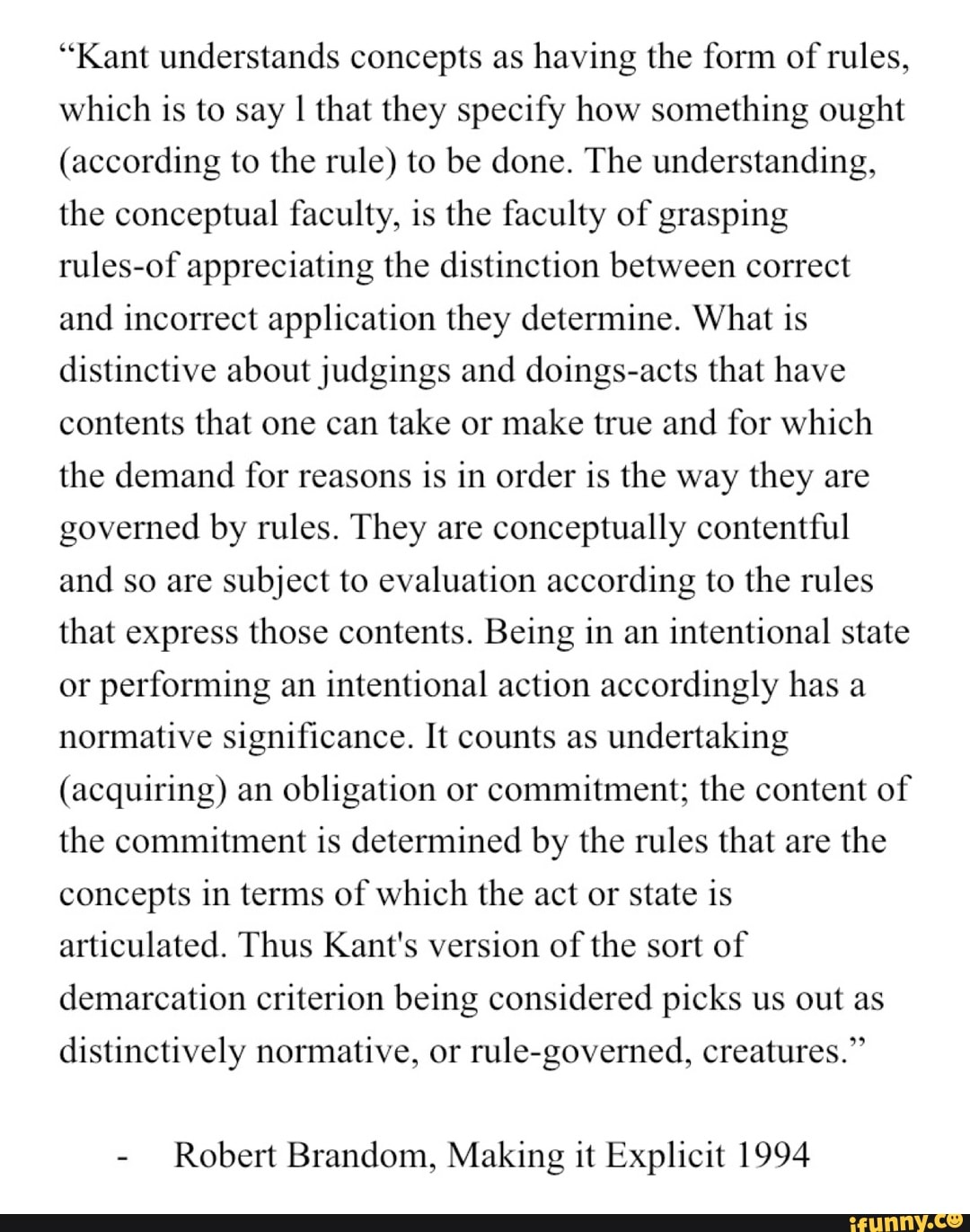 "Kant understands concepts as having the form of rules,
which is to say I that they specify how something ought
(according to the rule) to be done. The understanding,
the conceptual faculty, is the faculty of grasping
rules-of appreciating the distinction between correct
and incorrect application they determine. What is
distinctive about judgings and doings-acts that have
contents that one can take or make true and for which
the demand for reasons
is in order is the way they are
governed by rules. They are
conceptually contentful
and so are subject to evaluation according to the rules
that express those contents. Being in an
intentional state
or
performing an
intentional action accordingly has a
normative significance. It counts as undertaking
(acquiring) an
obligation or commitment; the content of
the commitment is determined by the rules that are
the
concepts in terms of which the act or state is
articulated. Thus Kant's version of
the sort of
demarcation criterion being considered picks us out as
distinctively normative, or
rule-governed, creatures."
Robert Brandom, Making it Explicit 1994